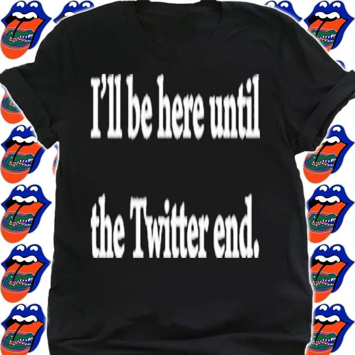 I'll Be Here Until The Twitter End Shirt t-shirt shirt